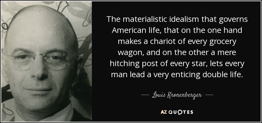 The materialistic idealism that governs American life, that on the one hand makes a chariot of every grocery wagon, and on the other a mere hitching post of every star, lets every man lead a very enticing double life. - Louis Kronenberger