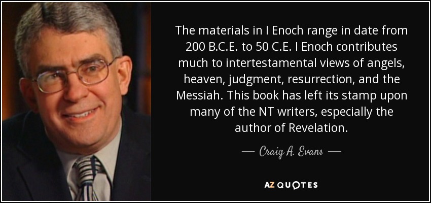 The materials in I Enoch range in date from 200 B.C.E. to 50 C.E. I Enoch contributes much to intertestamental views of angels, heaven, judgment, resurrection, and the Messiah. This book has left its stamp upon many of the NT writers, especially the author of Revelation. - Craig A. Evans