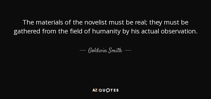 The materials of the novelist must be real; they must be gathered from the field of humanity by his actual observation. - Goldwin Smith