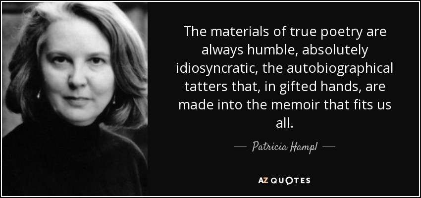 The materials of true poetry are always humble, absolutely idiosyncratic, the autobiographical tatters that, in gifted hands, are made into the memoir that fits us all. - Patricia Hampl