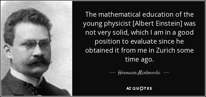 The mathematical education of the young physicist [Albert Einstein] was not very solid, which I am in a good position to evaluate since he obtained it from me in Zurich some time ago. - Hermann Minkowski