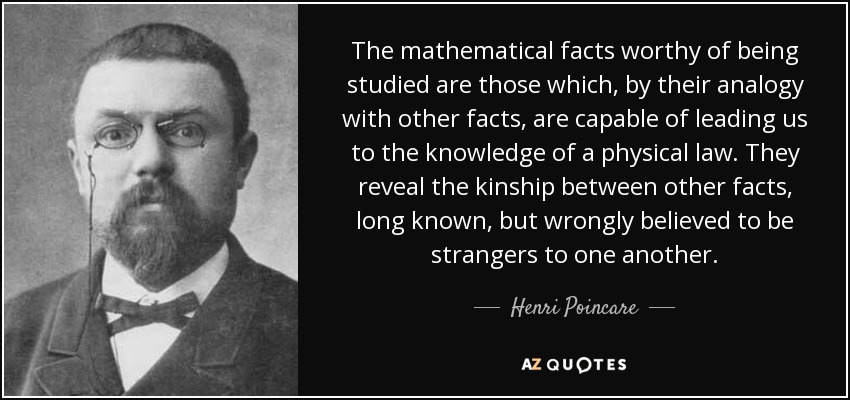 The mathematical facts worthy of being studied are those which, by their analogy with other facts, are capable of leading us to the knowledge of a physical law. They reveal the kinship between other facts, long known, but wrongly believed to be strangers to one another. - Henri Poincare