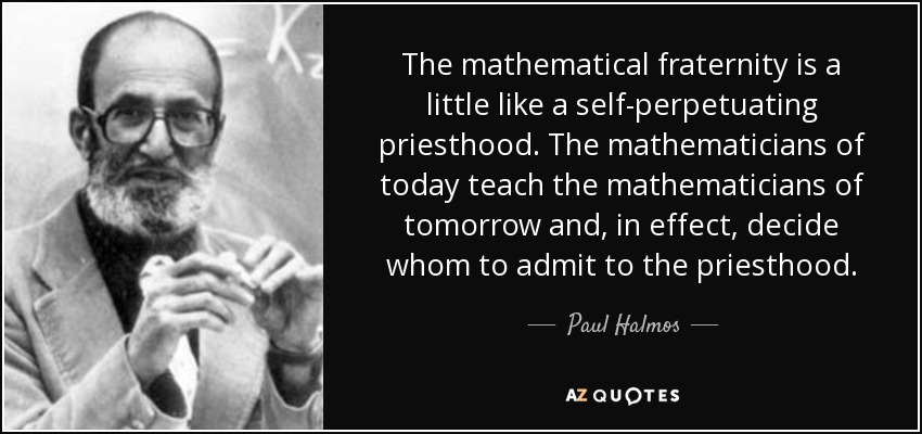 The mathematical fraternity is a little like a self-perpetuating priesthood. The mathematicians of today teach the mathematicians of tomorrow and, in effect, decide whom to admit to the priesthood. - Paul Halmos