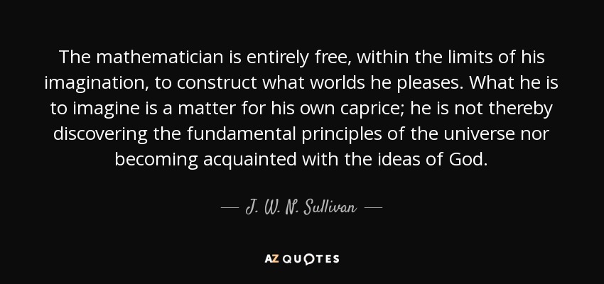 The mathematician is entirely free, within the limits of his imagination, to construct what worlds he pleases. What he is to imagine is a matter for his own caprice; he is not thereby discovering the fundamental principles of the universe nor becoming acquainted with the ideas of God. - J. W. N. Sullivan