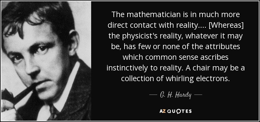 The mathematician is in much more direct contact with reality. ... [Whereas] the physicist's reality, whatever it may be, has few or none of the attributes which common sense ascribes instinctively to reality. A chair may be a collection of whirling electrons. - G. H. Hardy