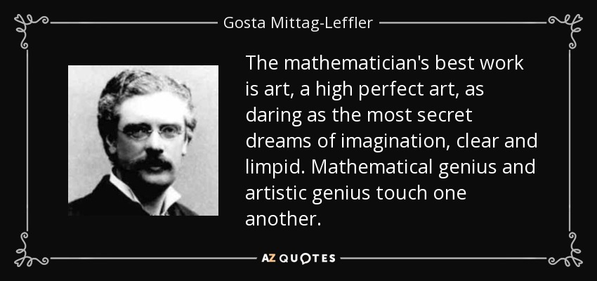 The mathematician's best work is art, a high perfect art, as daring as the most secret dreams of imagination, clear and limpid. Mathematical genius and artistic genius touch one another. - Gosta Mittag-Leffler