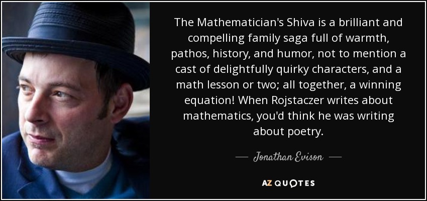 The Mathematician's Shiva is a brilliant and compelling family saga full of warmth, pathos, history, and humor, not to mention a cast of delightfully quirky characters, and a math lesson or two; all together, a winning equation! When Rojstaczer writes about mathematics, you'd think he was writing about poetry. - Jonathan Evison