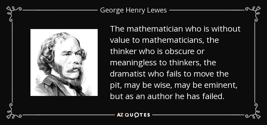 The mathematician who is without value to mathematicians, the thinker who is obscure or meaningless to thinkers, the dramatist who fails to move the pit, may be wise, may be eminent, but as an author he has failed. - George Henry Lewes