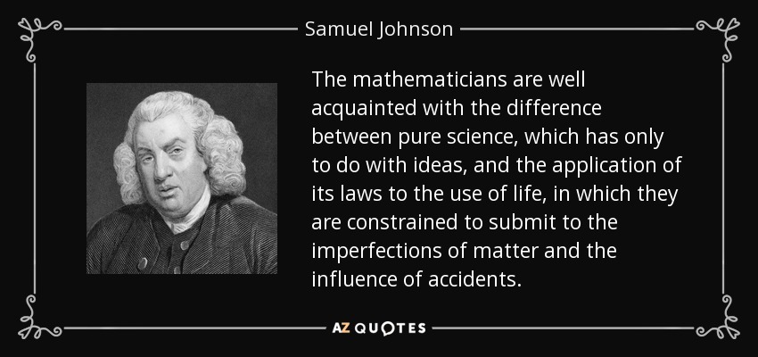 The mathematicians are well acquainted with the difference between pure science, which has only to do with ideas, and the application of its laws to the use of life, in which they are constrained to submit to the imperfections of matter and the influence of accidents. - Samuel Johnson