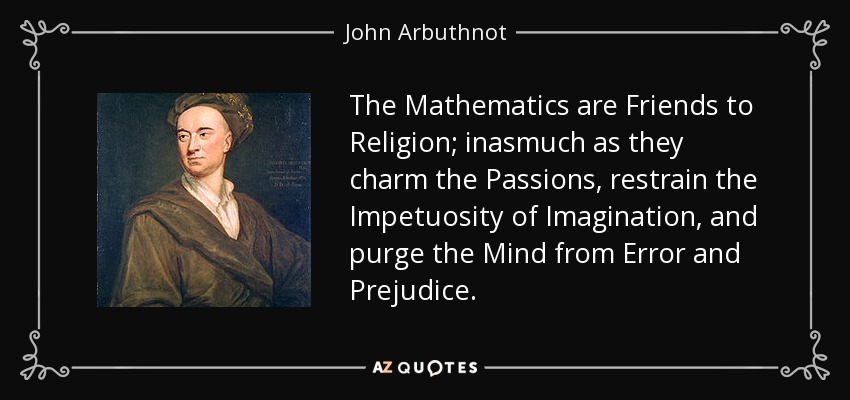 The Mathematics are Friends to Religion; inasmuch as they charm the Passions, restrain the Impetuosity of Imagination, and purge the Mind from Error and Prejudice. - John Arbuthnot