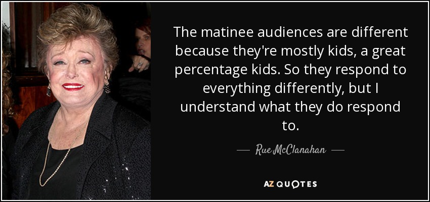 The matinee audiences are different because they're mostly kids, a great percentage kids. So they respond to everything differently, but I understand what they do respond to. - Rue McClanahan