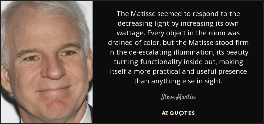 The Matisse seemed to respond to the decreasing light by increasing its own wattage. Every object in the room was drained of color, but the Matisse stood firm in the de-escalating illumination, its beauty turning functionality inside out, making itself a more practical and useful presence than anything else in sight. - Steve Martin