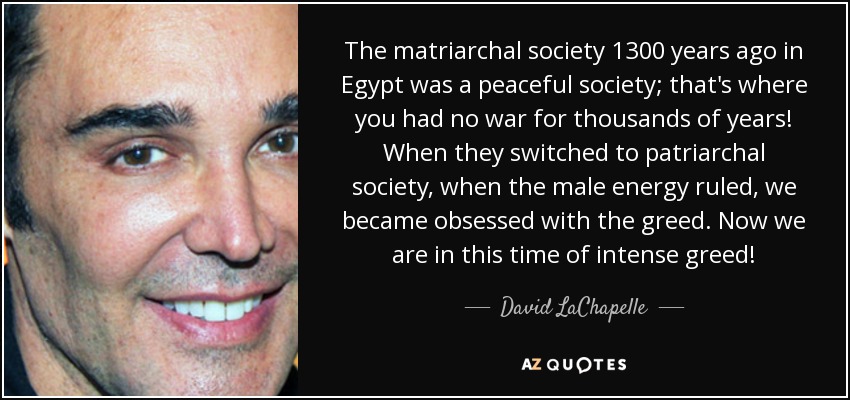 The matriarchal society 1300 years ago in Egypt was a peaceful society; that's where you had no war for thousands of years! When they switched to patriarchal society, when the male energy ruled, we became obsessed with the greed. Now we are in this time of intense greed! - David LaChapelle