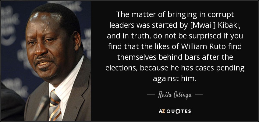 The matter of bringing in corrupt leaders was started by [Mwai ] Kibaki, and in truth, do not be surprised if you find that the likes of William Ruto find themselves behind bars after the elections, because he has cases pending against him. - Raila Odinga