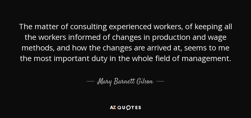The matter of consulting experienced workers, of keeping all the workers informed of changes in production and wage methods, and how the changes are arrived at, seems to me the most important duty in the whole field of management. - Mary Barnett Gilson