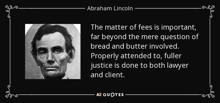 The matter of fees is important, far beyond the mere question of bread and butter involved. Properly attended to, fuller justice is done to both lawyer and client. - Abraham Lincoln