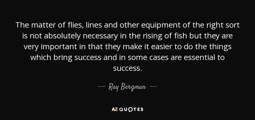 The matter of flies, lines and other equipment of the right sort is not absolutely necessary in the rising of fish but they are very important in that they make it easier to do the things which bring success and in some cases are essential to success. - Ray Bergman