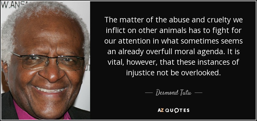 The matter of the abuse and cruelty we inflict on other animals has to fight for our attention in what sometimes seems an already overfull moral agenda. It is vital, however, that these instances of injustice not be overlooked. - Desmond Tutu