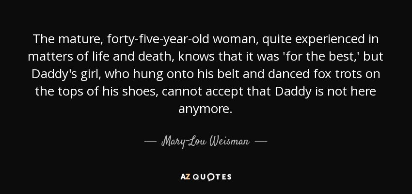 The mature, forty-five-year-old woman, quite experienced in matters of life and death, knows that it was 'for the best,' but Daddy's girl, who hung onto his belt and danced fox trots on the tops of his shoes, cannot accept that Daddy is not here anymore. - Mary-Lou Weisman