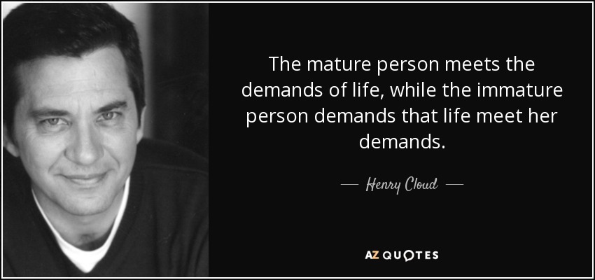 The mature person meets the demands of life, while the immature person demands that life meet her demands. - Henry Cloud