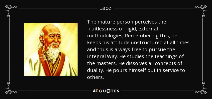 The mature person perceives the fruitlessness of rigid, external methodologies; Remembering this, he keeps his attitude unstructured at all times and thus is always free to pursue the Integral Way. He studies the teachings of the masters. He dissolves all concepts of duality. He pours himself out in service to others. - Laozi