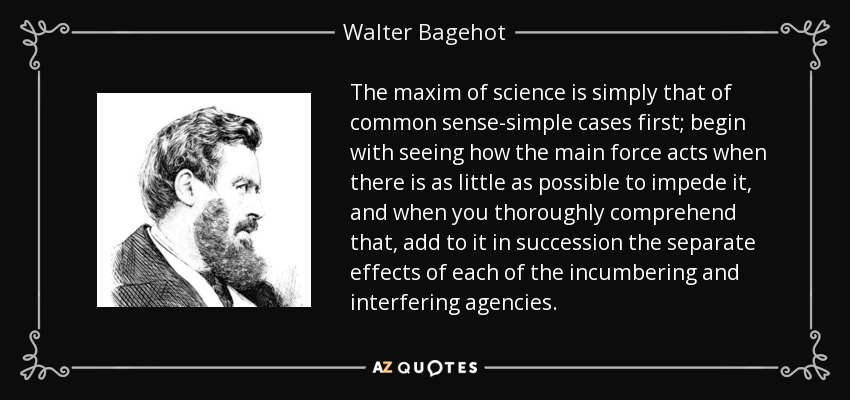 The maxim of science is simply that of common sense-simple cases first; begin with seeing how the main force acts when there is as little as possible to impede it, and when you thoroughly comprehend that, add to it in succession the separate effects of each of the incumbering and interfering agencies. - Walter Bagehot