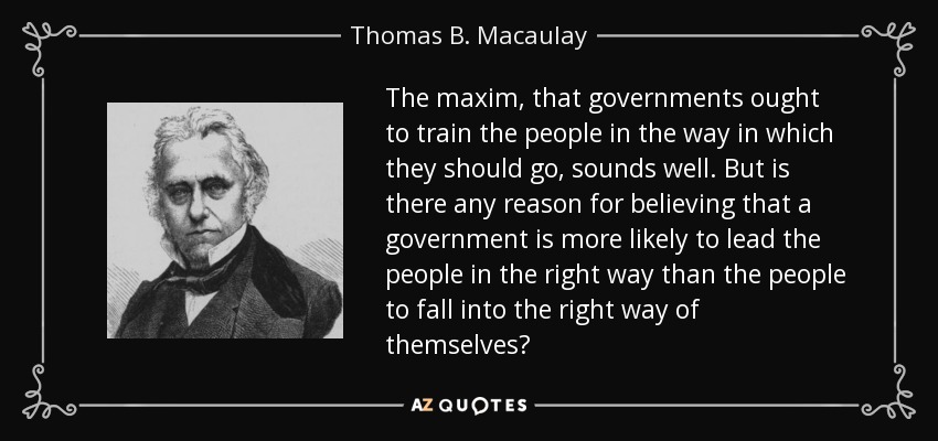 The maxim, that governments ought to train the people in the way in which they should go, sounds well. But is there any reason for believing that a government is more likely to lead the people in the right way than the people to fall into the right way of themselves? - Thomas B. Macaulay