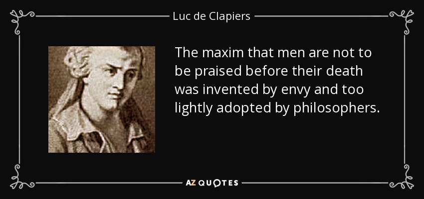 The maxim that men are not to be praised before their death was invented by envy and too lightly adopted by philosophers. - Luc de Clapiers