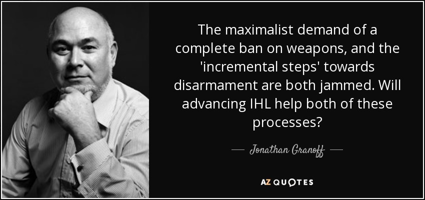 The maximalist demand of a complete ban on weapons, and the 'incremental steps' towards disarmament are both jammed. Will advancing IHL help both of these processes? - Jonathan Granoff