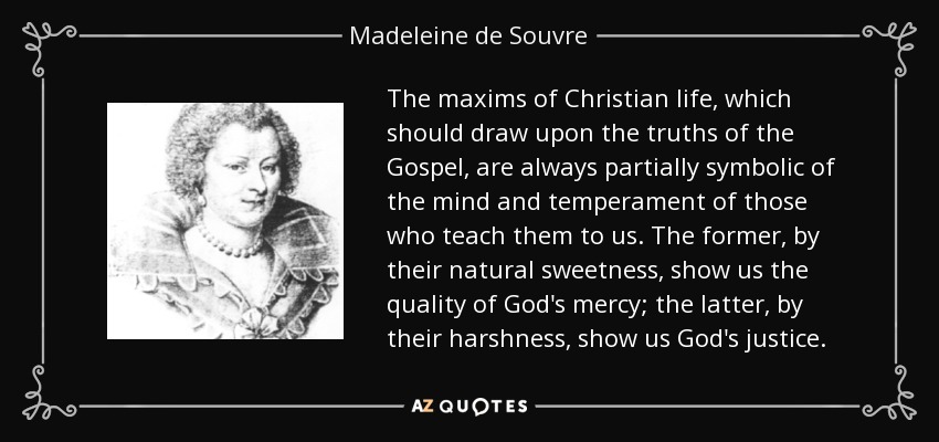 The maxims of Christian life, which should draw upon the truths of the Gospel, are always partially symbolic of the mind and temperament of those who teach them to us. The former, by their natural sweetness, show us the quality of God's mercy; the latter, by their harshness, show us God's justice. - Madeleine de Souvre, marquise de Sable
