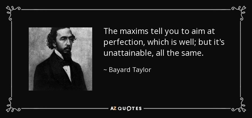 The maxims tell you to aim at perfection, which is well; but it's unattainable, all the same. - Bayard Taylor