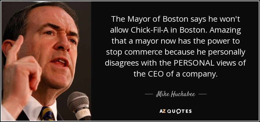 The Mayor of Boston says he won't allow Chick-Fil-A in Boston. Amazing that a mayor now has the power to stop commerce because he personally disagrees with the PERSONAL views of the CEO of a company. - Mike Huckabee