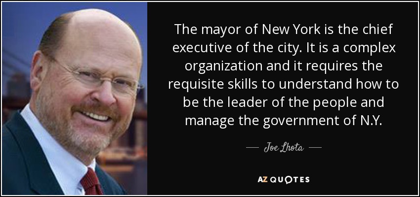 The mayor of New York is the chief executive of the city. It is a complex organization and it requires the requisite skills to understand how to be the leader of the people and manage the government of N.Y. - Joe Lhota