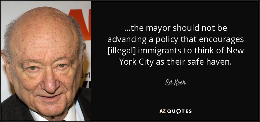 ...the mayor should not be advancing a policy that encourages [illegal] immigrants to think of New York City as their safe haven. - Ed Koch
