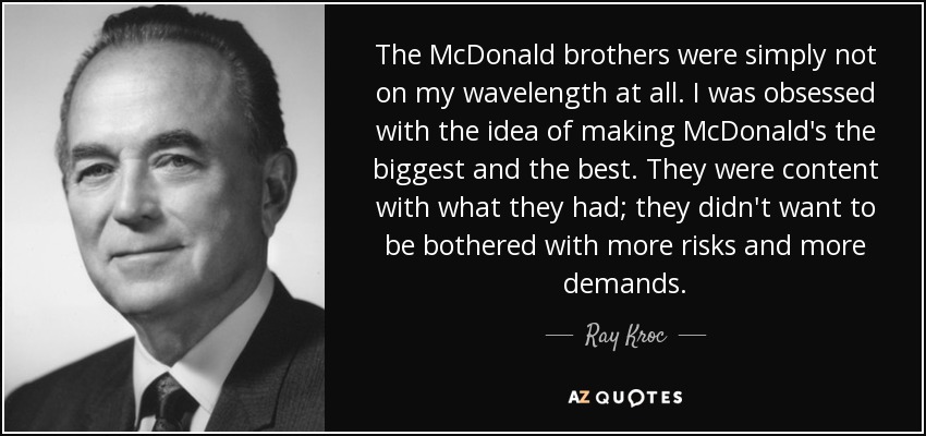 The McDonald brothers were simply not on my wavelength at all. I was obsessed with the idea of making McDonald's the biggest and the best. They were content with what they had; they didn't want to be bothered with more risks and more demands. - Ray Kroc