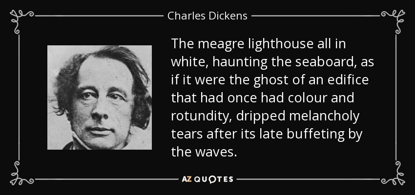 The meagre lighthouse all in white, haunting the seaboard, as if it were the ghost of an edifice that had once had colour and rotundity, dripped melancholy tears after its late buffeting by the waves. - Charles Dickens