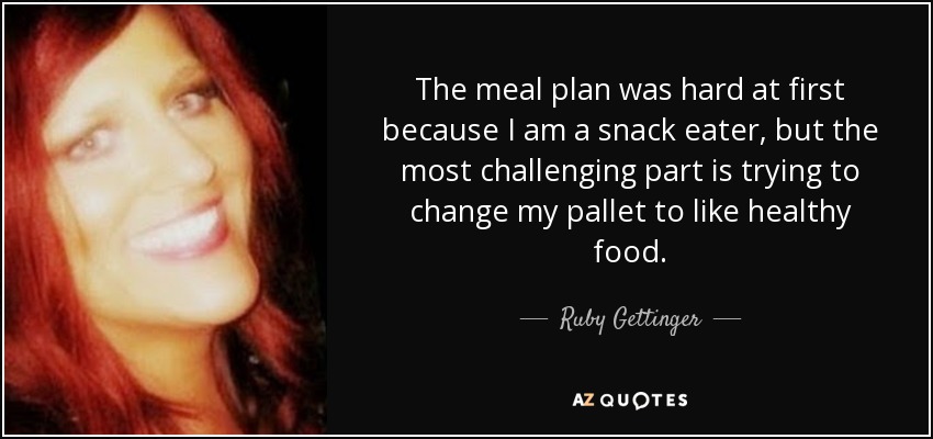 The meal plan was hard at first because I am a snack eater, but the most challenging part is trying to change my pallet to like healthy food. - Ruby Gettinger