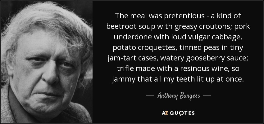 The meal was pretentious - a kind of beetroot soup with greasy croutons; pork underdone with loud vulgar cabbage, potato croquettes, tinned peas in tiny jam-tart cases, watery gooseberry sauce; trifle made with a resinous wine, so jammy that all my teeth lit up at once. - Anthony Burgess