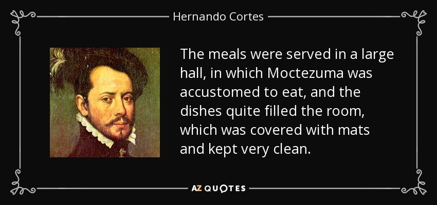 The meals were served in a large hall, in which Moctezuma was accustomed to eat, and the dishes quite filled the room, which was covered with mats and kept very clean. - Hernando Cortes