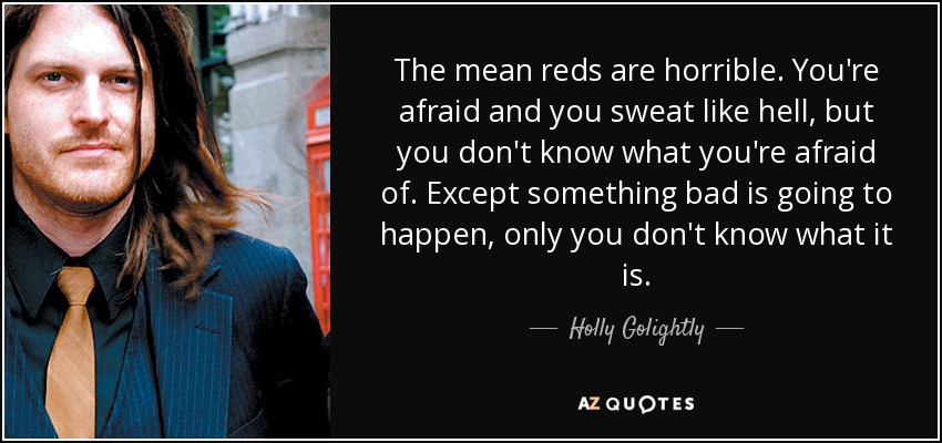 The mean reds are horrible. You're afraid and you sweat like hell, but you don't know what you're afraid of. Except something bad is going to happen, only you don't know what it is. - Holly Golightly