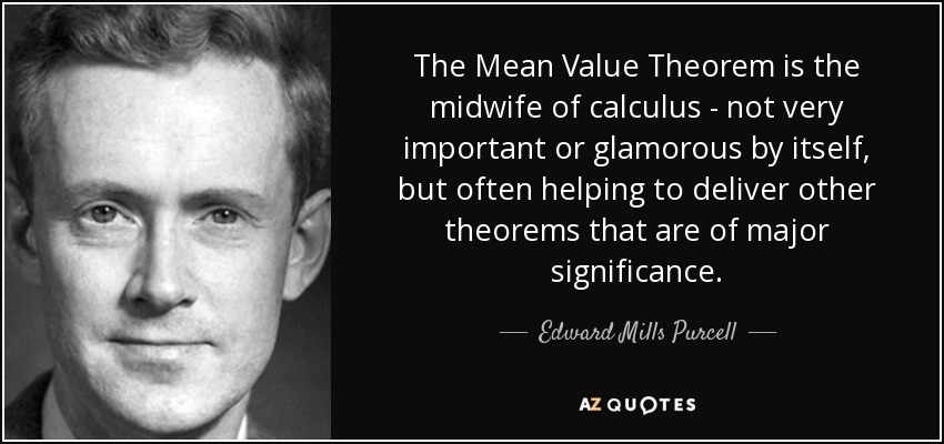 The Mean Value Theorem is the midwife of calculus - not very important or glamorous by itself, but often helping to deliver other theorems that are of major significance. - Edward Mills Purcell