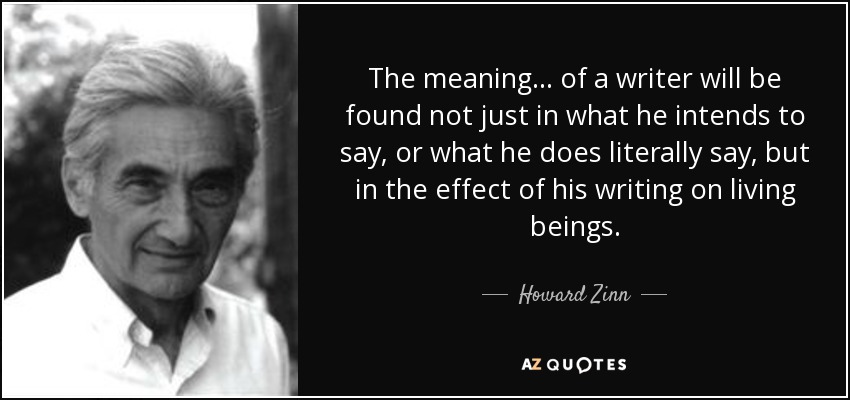 The meaning ... of a writer will be found not just in what he intends to say, or what he does literally say, but in the effect of his writing on living beings. - Howard Zinn