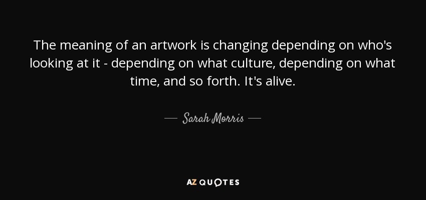 The meaning of an artwork is changing depending on who's looking at it - depending on what culture, depending on what time, and so forth. It's alive. - Sarah Morris