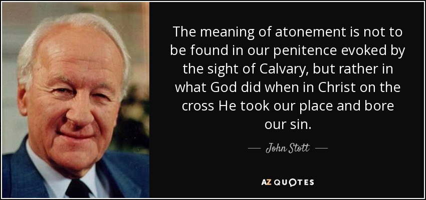 The meaning of atonement is not to be found in our penitence evoked by the sight of Calvary, but rather in what God did when in Christ on the cross He took our place and bore our sin. - John Stott