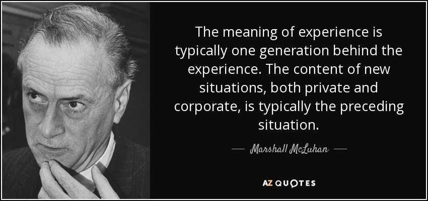 The meaning of experience is typically one generation behind the experience. The content of new situations, both private and corporate, is typically the preceding situation. - Marshall McLuhan