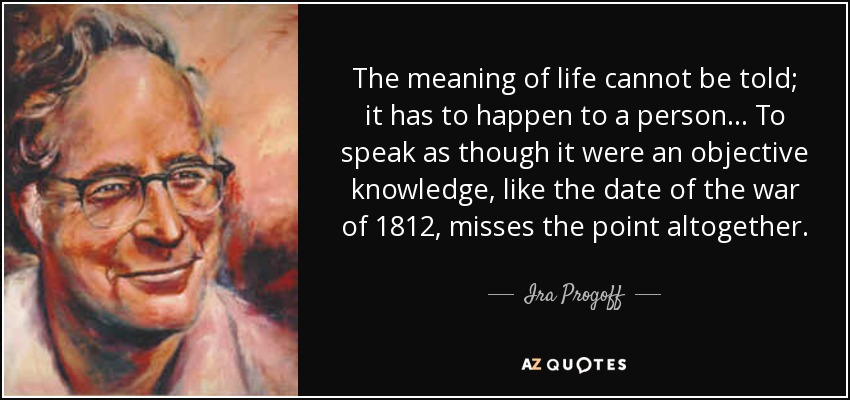 The meaning of life cannot be told; it has to happen to a person ... To speak as though it were an objective knowledge, like the date of the war of 1812, misses the point altogether. - Ira Progoff