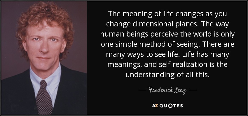 The meaning of life changes as you change dimensional planes. The way human beings perceive the world is only one simple method of seeing. There are many ways to see life. Life has many meanings, and self realization is the understanding of all this. - Frederick Lenz