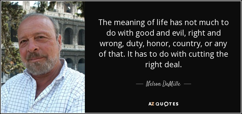 The meaning of life has not much to do with good and evil, right and wrong, duty, honor, country, or any of that. It has to do with cutting the right deal. - Nelson DeMille