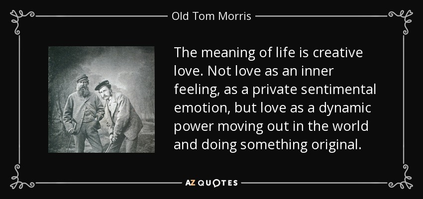 The meaning of life is creative love. Not love as an inner feeling, as a private sentimental emotion, but love as a dynamic power moving out in the world and doing something original. - Old Tom Morris