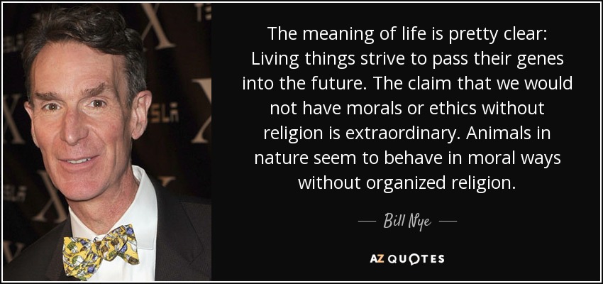 The meaning of life is pretty clear: Living things strive to pass their genes into the future. The claim that we would not have morals or ethics without religion is extraordinary. Animals in nature seem to behave in moral ways without organized religion. - Bill Nye